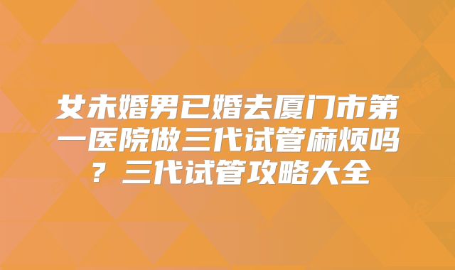 女未婚男已婚去厦门市第一医院做三代试管麻烦吗?三代试管攻略大全