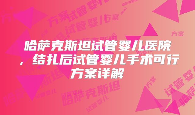 哈萨克斯坦试管婴儿医院，结扎后试管婴儿手术可行方案详解
