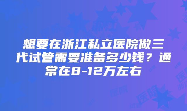 想要在浙江私立医院做三代试管需要准备多少钱？通常在8-12万左右