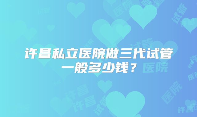 许昌私立医院做三代试管一般多少钱？