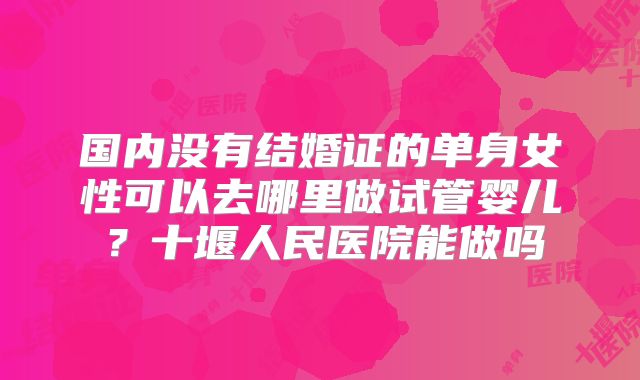 国内没有结婚证的单身女性可以去哪里做试管婴儿？十堰人民医院能做吗