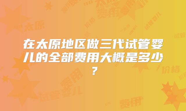 在太原地区做三代试管婴儿的全部费用大概是多少？