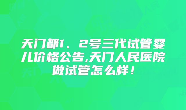 天门都1、2号三代试管婴儿价格公告,天门人民医院做试管怎么样！