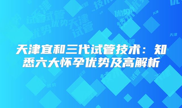 天津宜和三代试管技术：知悉六大怀孕优势及高解析