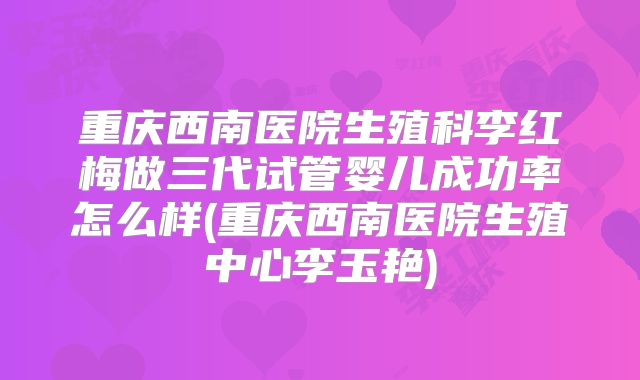 重庆西南医院生殖科李红梅做三代试管婴儿成功率怎么样(重庆西南医院生殖中心李玉艳)