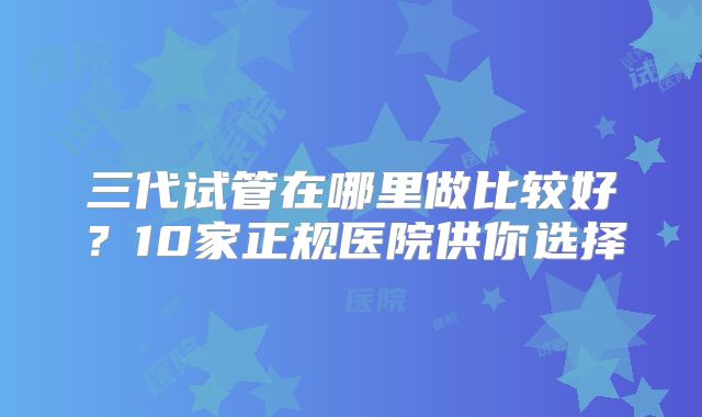 三代试管在哪里做比较好？10家正规医院供你选择