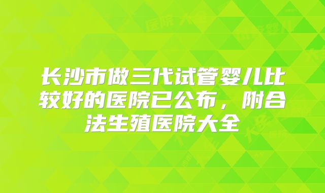 长沙市做三代试管婴儿比较好的医院已公布，附合法生殖医院大全