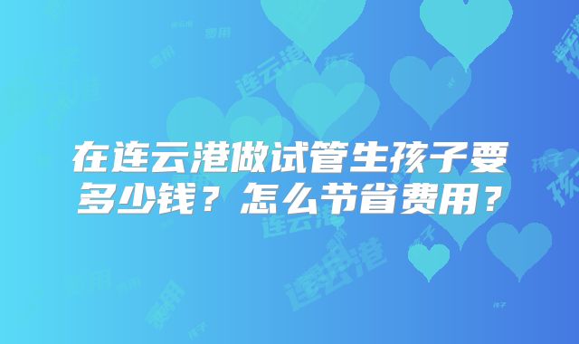 在连云港做试管生孩子要多少钱？怎么节省费用？