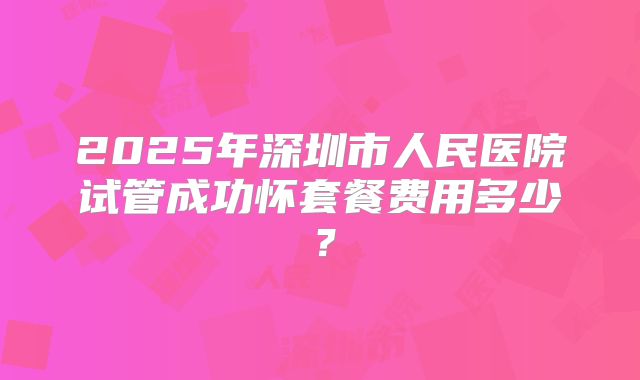 2025年深圳市人民医院试管成功怀套餐费用多少？
