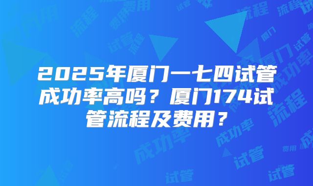 2025年厦门一七四试管成功率高吗?厦门174试管流程及费用?