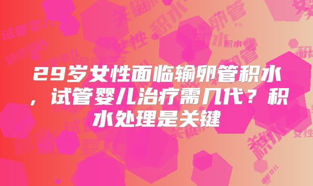 29岁女性面临输卵管积水，试管婴儿治疗需几代？积水处理是关键