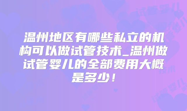 温州地区有哪些私立的机构可以做试管技术_温州做试管婴儿的全部费用大概是多少！