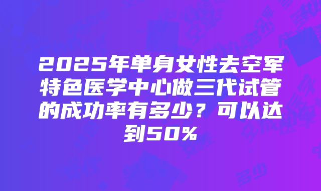 2025年单身女性去空军特色医学中心做三代试管的成功率有多少？可以达到50%