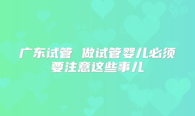广东试管 做试管婴儿必须要注意这些事儿