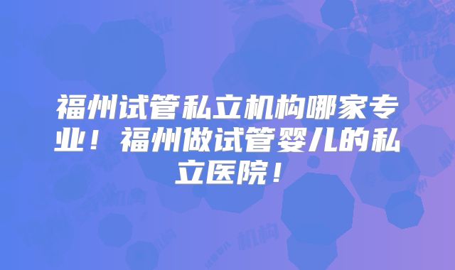 福州试管私立机构哪家专业！福州做试管婴儿的私立医院！