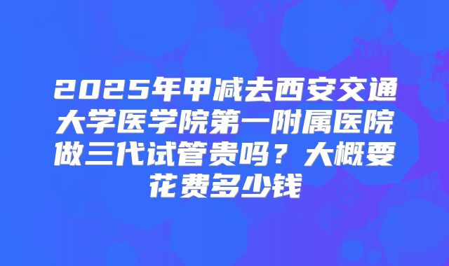 2025年甲减去西安交通大学医学院第一附属医院做三代试管贵吗？大概要花费多少钱