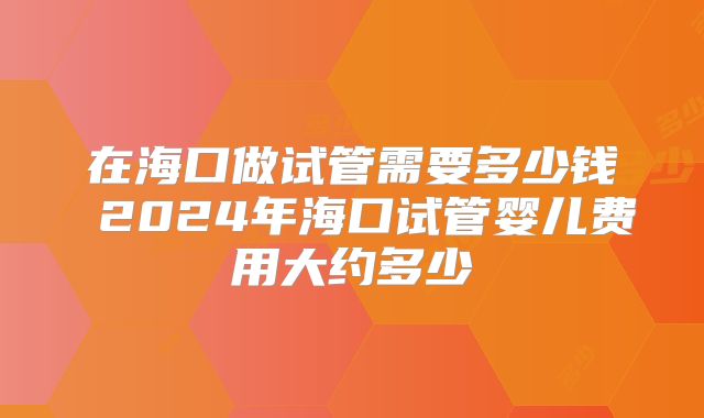 在海口做试管需要多少钱 2024年海口试管婴儿费用大约多少