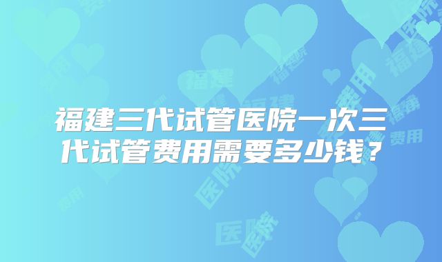 福建三代试管医院一次三代试管费用需要多少钱？