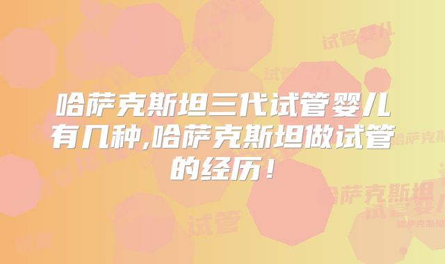 哈萨克斯坦三代试管婴儿有几种,哈萨克斯坦做试管的经历！