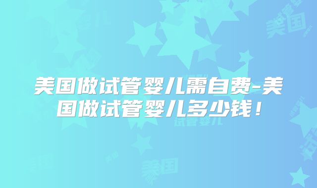 美国做试管婴儿需自费-美国做试管婴儿多少钱!