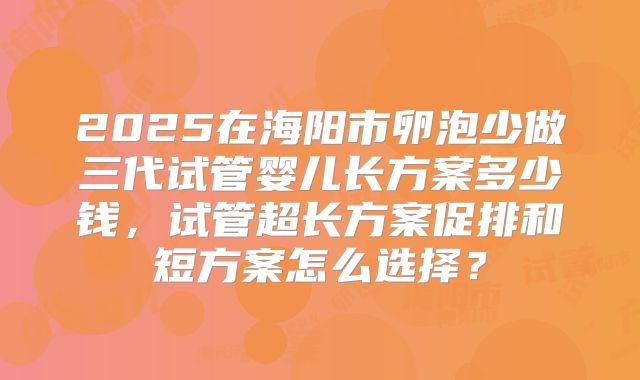 2025在海阳市卵泡少做三代试管婴儿长方案多少钱,试管超长方案促排和短方案怎么选择?