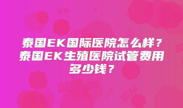 泰国EK国际医院怎么样？泰国EK生殖医院试管费用多少钱？