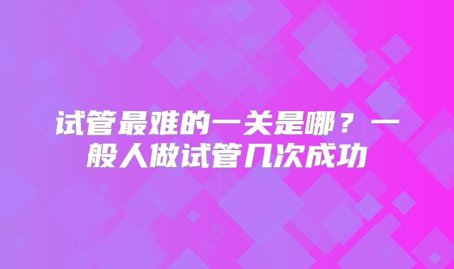 试管最难的一关是哪？一般人做试管几次成功