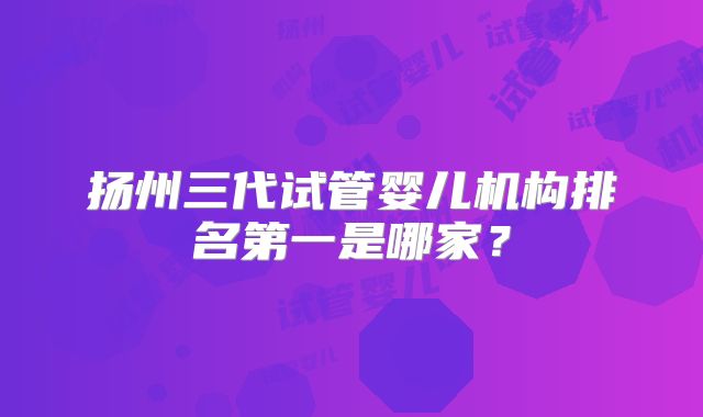 扬州三代试管婴儿机构排名第一是哪家？