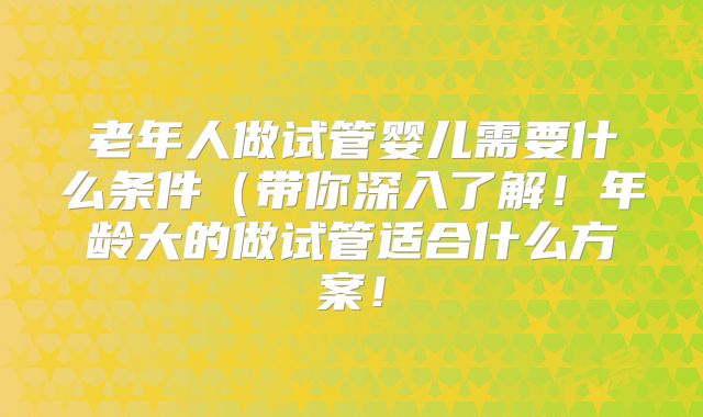 老年人做试管婴儿需要什么条件（带你深入了解！年龄大的做试管适合什么方案！