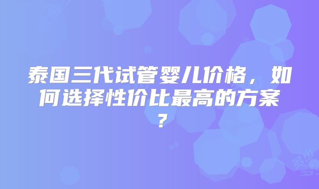 泰国三代试管婴儿价格,如何选择性价比最高的方案?