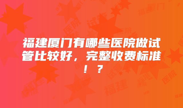 福建厦门有哪些医院做试管比较好，完整收费标准！？