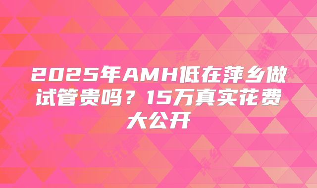 2025年AMH低在萍乡做试管贵吗？15万真实花费大公开