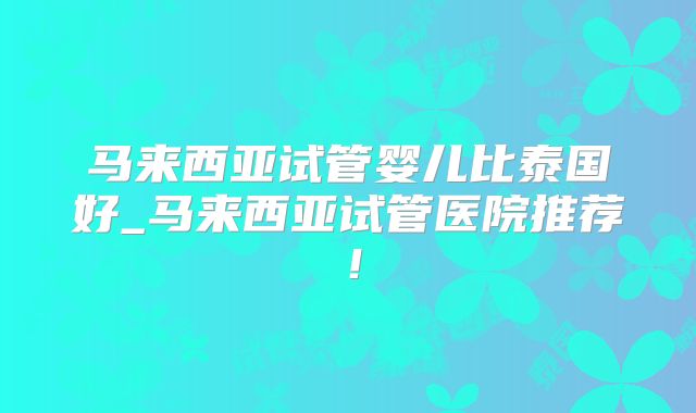 马来西亚试管婴儿比泰国好_马来西亚试管医院推荐！