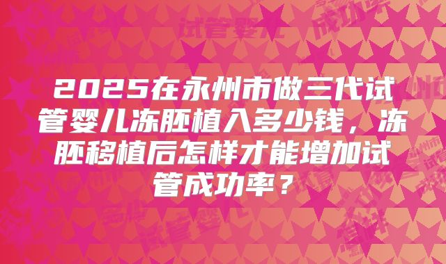 2025在永州市做三代试管婴儿冻胚植入多少钱,冻胚移植后怎样才能增加试管成功率?