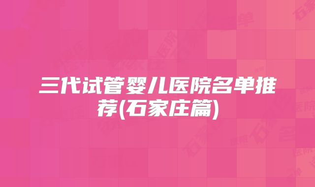 三代试管婴儿医院名单推荐(石家庄篇)