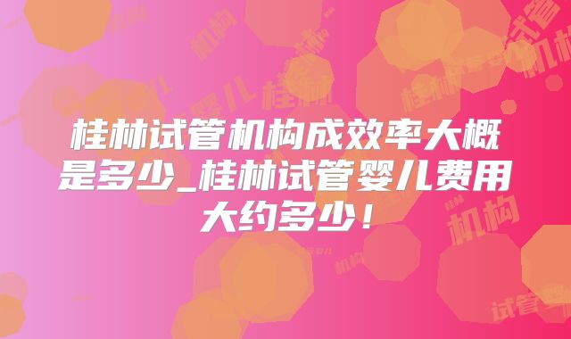 桂林试管机构成效率大概是多少_桂林试管婴儿费用大约多少！