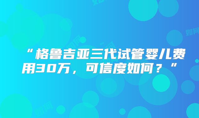 “格鲁吉亚三代试管婴儿费用30万，可信度如何？”