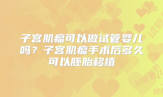 子宫肌瘤可以做试管婴儿吗?子宫肌瘤手术后多久可以胚胎移植