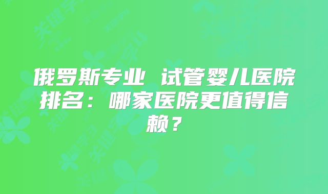 俄罗斯专业 试管婴儿医院排名：哪家医院更值得信赖？
