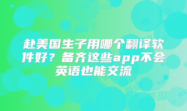 赴美国生子用哪个翻译软件好?备齐这些app不会英语也能交流