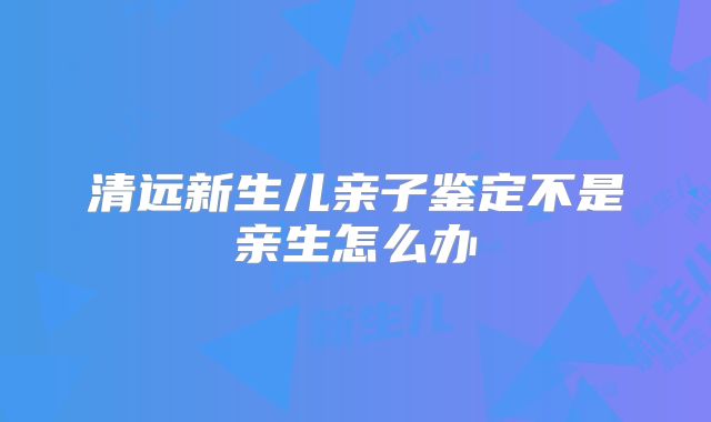 清远新生儿亲子鉴定不是亲生怎么办
