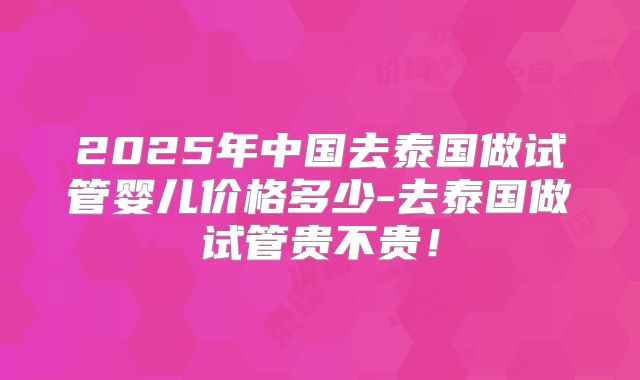 2025年中国去泰国做试管婴儿价格多少-去泰国做试管贵不贵！