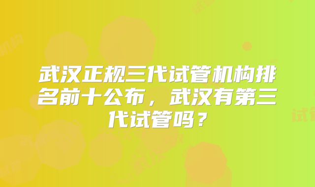 武汉正规三代试管机构排名前十公布，武汉有第三代试管吗？