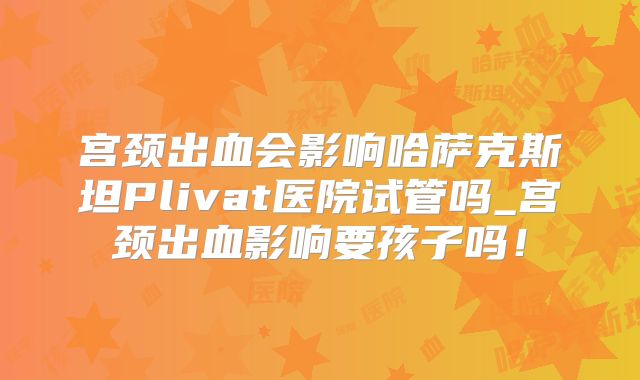 宫颈出血会影响哈萨克斯坦Plivat医院试管吗_宫颈出血影响要孩子吗！