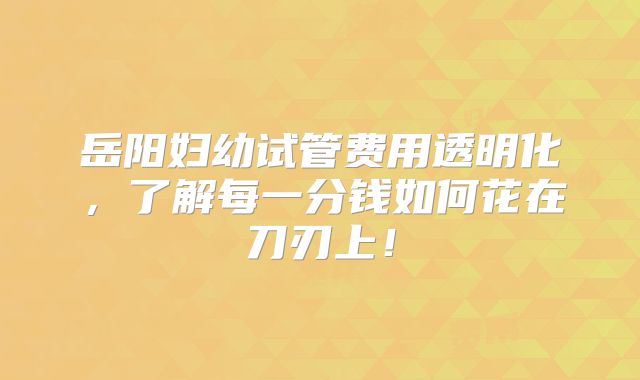 岳阳妇幼试管费用透明化，了解每一分钱如何花在刀刃上！