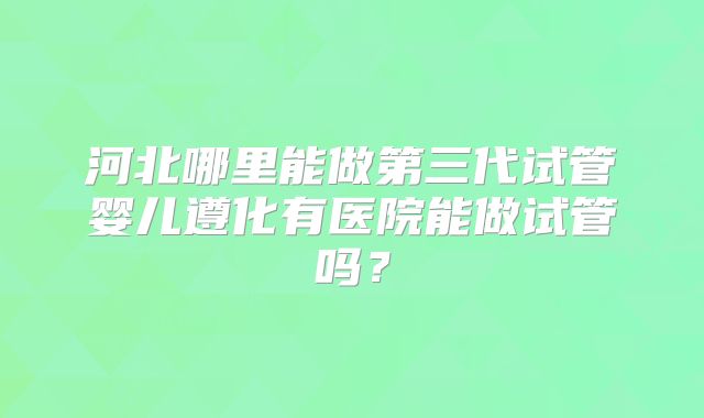 河北哪里能做第三代试管婴儿遵化有医院能做试管吗?