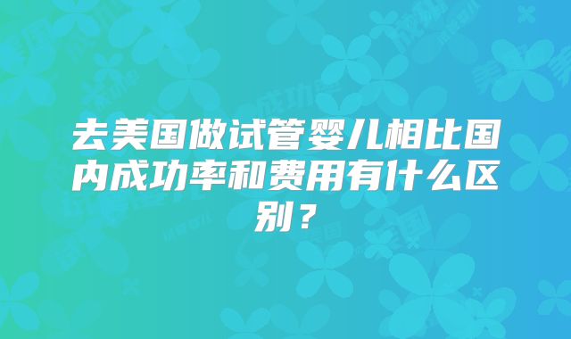 去美国做试管婴儿相比国内成功率和费用有什么区别？