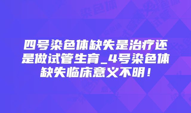 四号染色体缺失是治疗还是做试管生育_4号染色体缺失临床意义不明！