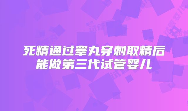 死精通过睾丸穿刺取精后能做第三代试管婴儿