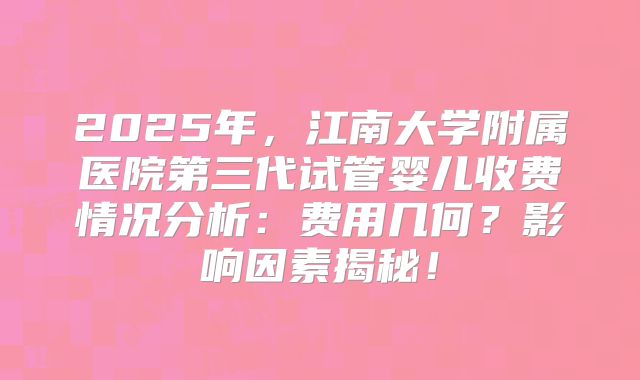 2025年，江南大学附属医院第三代试管婴儿收费情况分析：费用几何？影响因素揭秘！